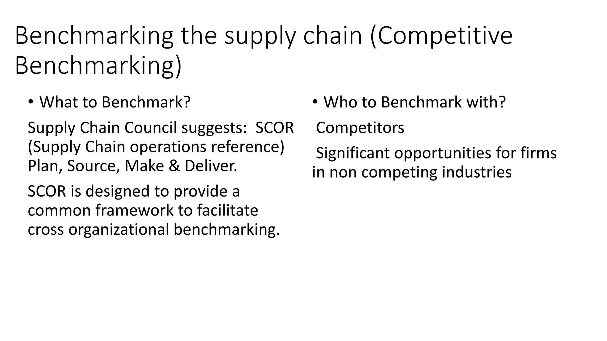 Benchmarking the supply chain (Competitive
Benchmarking)
• What to Benchmark?
Supply Chain Council suggests: SCOR
(Supply Chain operations reference)
Plan, Source, Make & Deliver.
SCOR is designed to provide a
common framework to facilitate
cross organizational benchmarking.
• Who to Benchmark with?
Competitors
Significant opportunities for firms
in non competing industries
 