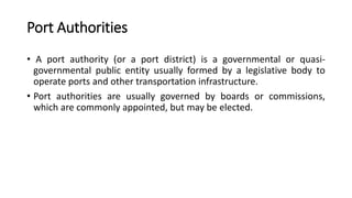 Port Authorities
• A port authority (or a port district) is a governmental or quasi-
governmental public entity usually formed by a legislative body to
operate ports and other transportation infrastructure.
• Port authorities are usually governed by boards or commissions,
which are commonly appointed, but may be elected.
 