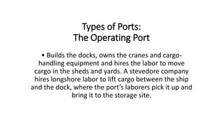 Types of Ports:
The Operating Port
• Builds the docks, owns the cranes and cargo-
handling equipment and hires the labor to move
cargo in the sheds and yards. A stevedore company
hires longshore labor to lift cargo between the ship
and the dock, where the port’s laborers pick it up and
bring it to the storage site.
 