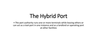 The Hybrid Port
• The port authority runs one or more terminals while leasing others or
can act as a tool port in one instance and as a landlord or operating port
at other facilities
 