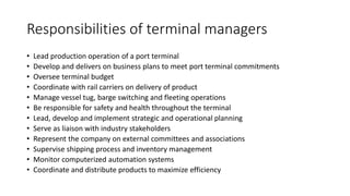 Responsibilities of terminal managers
• Lead production operation of a port terminal
• Develop and delivers on business plans to meet port terminal commitments
• Oversee terminal budget
• Coordinate with rail carriers on delivery of product
• Manage vessel tug, barge switching and fleeting operations
• Be responsible for safety and health throughout the terminal
• Lead, develop and implement strategic and operational planning
• Serve as liaison with industry stakeholders
• Represent the company on external committees and associations
• Supervise shipping process and inventory management
• Monitor computerized automation systems
• Coordinate and distribute products to maximize efficiency
 