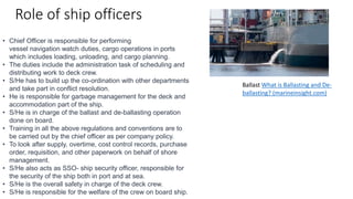 Role of ship officers
• Chief Officer is responsible for performing
vessel navigation watch duties, cargo operations in ports
which includes loading, unloading, and cargo planning.
• The duties include the administration task of scheduling and
distributing work to deck crew.
• S/He has to build up the co-ordination with other departments
and take part in conflict resolution.
• He is responsible for garbage management for the deck and
accommodation part of the ship.
• S/He is in charge of the ballast and de-ballasting operation
done on board.
• Training in all the above regulations and conventions are to
be carried out by the chief officer as per company policy.
• To look after supply, overtime, cost control records, purchase
order, requisition, and other paperwork on behalf of shore
management.
• S/He also acts as SSO- ship security officer, responsible for
the security of the ship both in port and at sea.
• S/He is the overall safety in charge of the deck crew.
• S/He is responsible for the welfare of the crew on board ship.
Ballast What is Ballasting and De-
ballasting? (marineinsight.com)
 