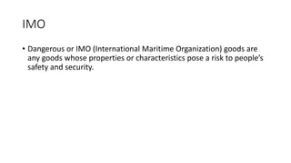 IMO
• Dangerous or IMO (International Maritime Organization) goods are
any goods whose properties or characteristics pose a risk to people’s
safety and security.
 