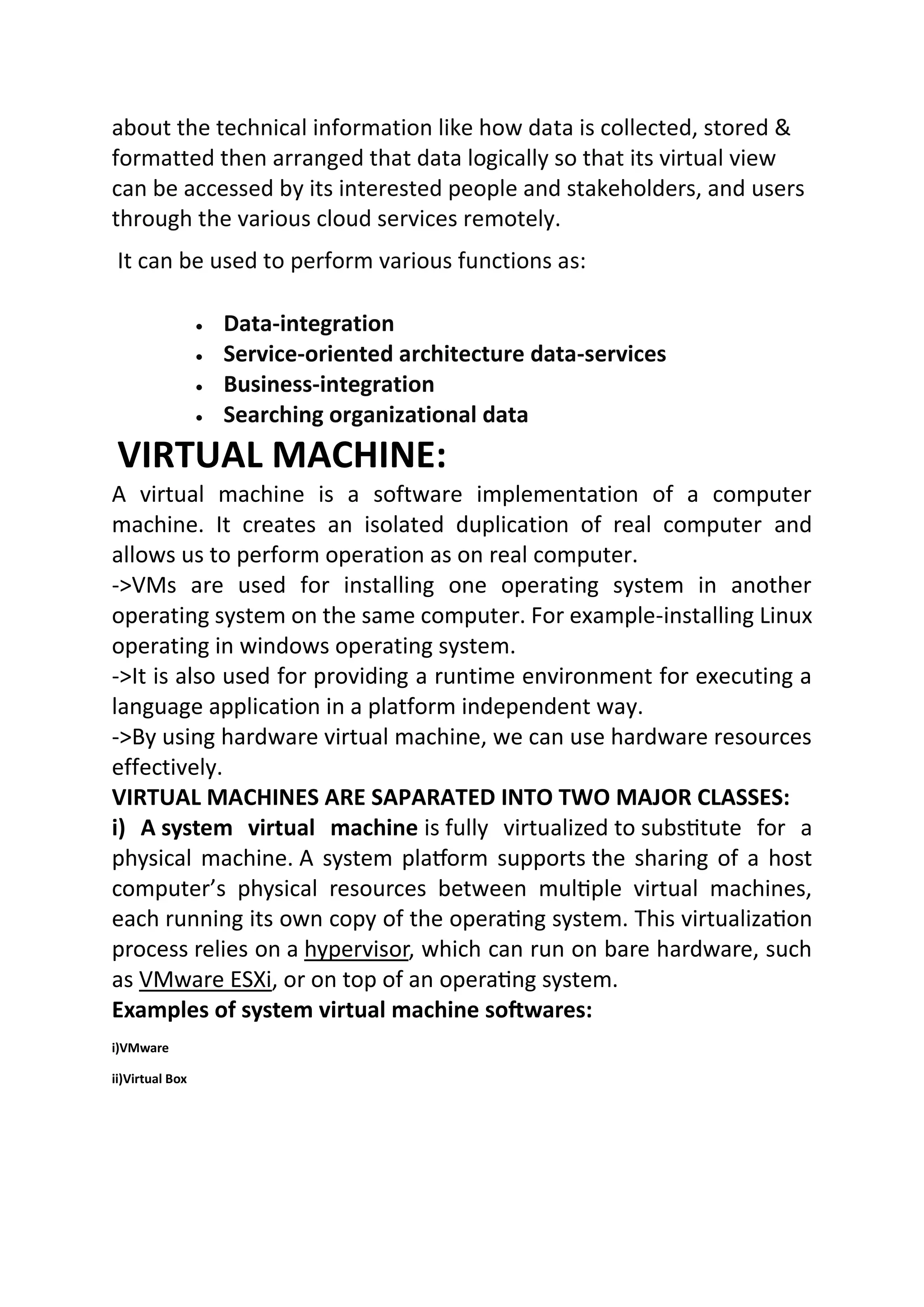 about the technical information like how data is collected, stored &
formatted then arranged that data logically so that its virtual view
can be accessed by its interested people and stakeholders, and users
through the various cloud services remotely.
It can be used to perform various functions as:
 Data-integration
 Service-oriented architecture data-services
 Business-integration
 Searching organizational data
VIRTUAL MACHINE:
A virtual machine is a software implementation of a computer
machine. It creates an isolated duplication of real computer and
allows us to perform operation as on real computer.
->VMs are used for installing one operating system in another
operating system on the same computer. For example-installing Linux
operating in windows operating system.
->It is also used for providing a runtime environment for executing a
language application in a platform independent way.
->By using hardware virtual machine, we can use hardware resources
effectively.
VIRTUAL MACHINES ARE SAPARATED INTO TWO MAJOR CLASSES:
i) A system virtual machine is fully virtualized to substitute for a
physical machine. A system platform supports the sharing of a host
computer’s physical resources between multiple virtual machines,
each running its own copy of the operating system. This virtualization
process relies on a hypervisor, which can run on bare hardware, such
as VMware ESXi, or on top of an operating system.
Examples of system virtual machine softwares:
i)VMware
ii)Virtual Box
 