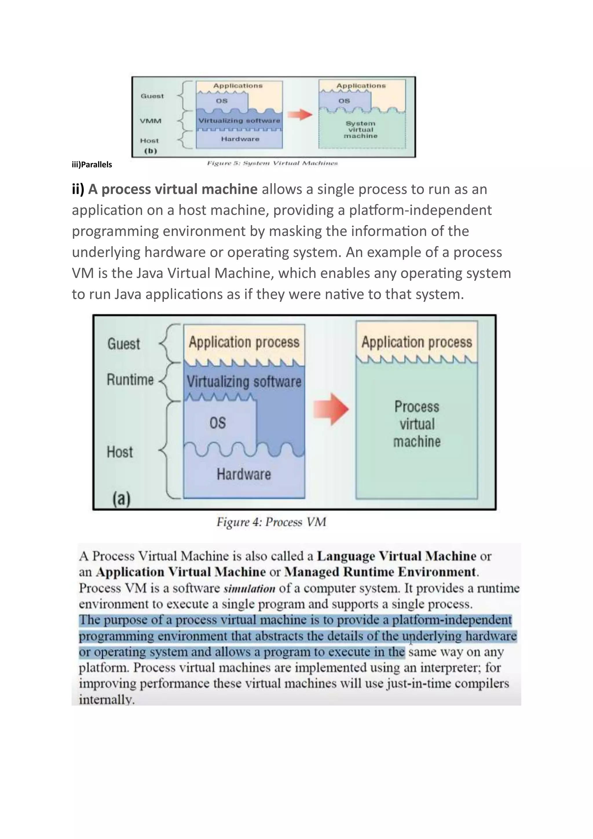 iii)Parallels
ii) A process virtual machine allows a single process to run as an
application on a host machine, providing a platform-independent
programming environment by masking the information of the
underlying hardware or operating system. An example of a process
VM is the Java Virtual Machine, which enables any operating system
to run Java applications as if they were native to that system.
 