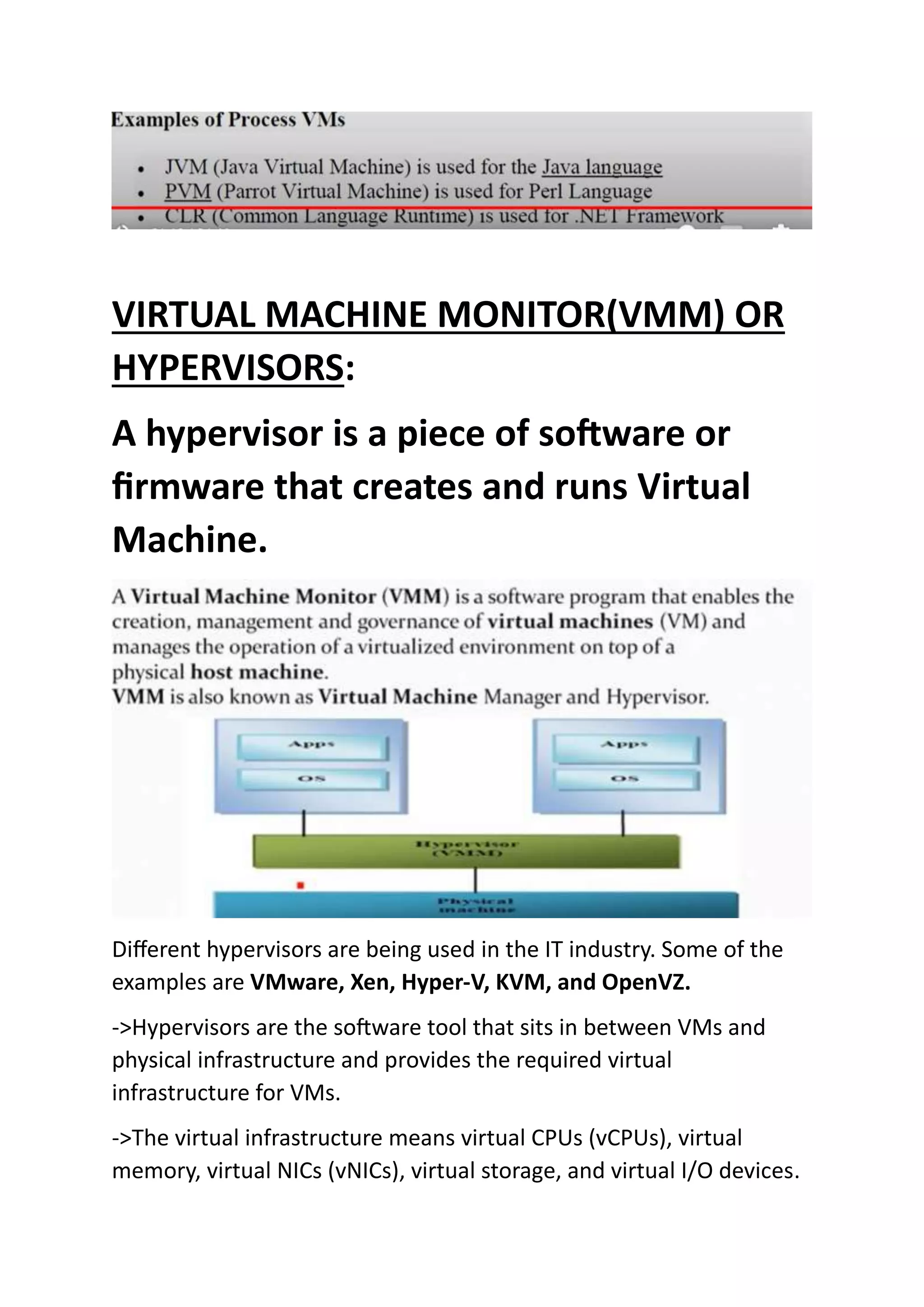 VIRTUAL MACHINE MONITOR(VMM) OR
HYPERVISORS:
A hypervisor is a piece of software or
firmware that creates and runs Virtual
Machine.
Different hypervisors are being used in the IT industry. Some of the
examples are VMware, Xen, Hyper-V, KVM, and OpenVZ.
->Hypervisors are the software tool that sits in between VMs and
physical infrastructure and provides the required virtual
infrastructure for VMs.
->The virtual infrastructure means virtual CPUs (vCPUs), virtual
memory, virtual NICs (vNICs), virtual storage, and virtual I/O devices.
 
