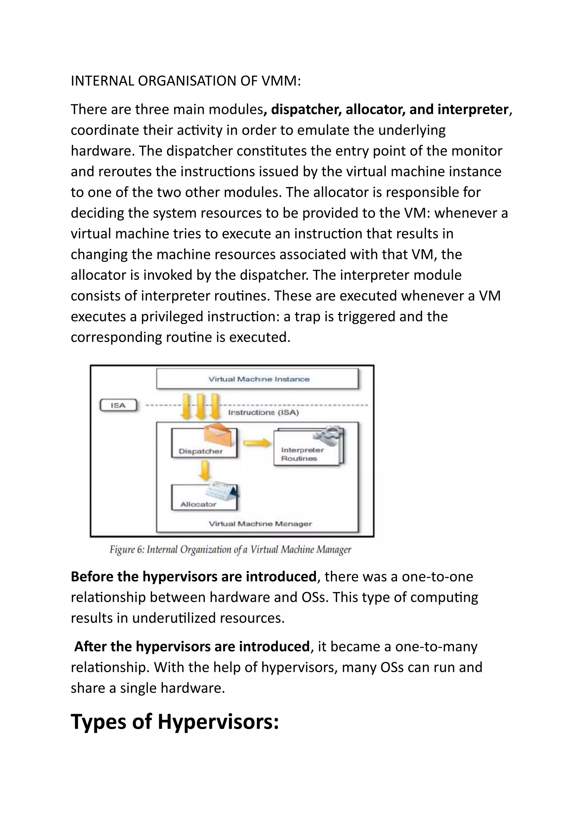 INTERNAL ORGANISATION OF VMM:
There are three main modules, dispatcher, allocator, and interpreter,
coordinate their activity in order to emulate the underlying
hardware. The dispatcher constitutes the entry point of the monitor
and reroutes the instructions issued by the virtual machine instance
to one of the two other modules. The allocator is responsible for
deciding the system resources to be provided to the VM: whenever a
virtual machine tries to execute an instruction that results in
changing the machine resources associated with that VM, the
allocator is invoked by the dispatcher. The interpreter module
consists of interpreter routines. These are executed whenever a VM
executes a privileged instruction: a trap is triggered and the
corresponding routine is executed.
Before the hypervisors are introduced, there was a one-to-one
relationship between hardware and OSs. This type of computing
results in underutilized resources.
After the hypervisors are introduced, it became a one-to-many
relationship. With the help of hypervisors, many OSs can run and
share a single hardware.
Types of Hypervisors:
 