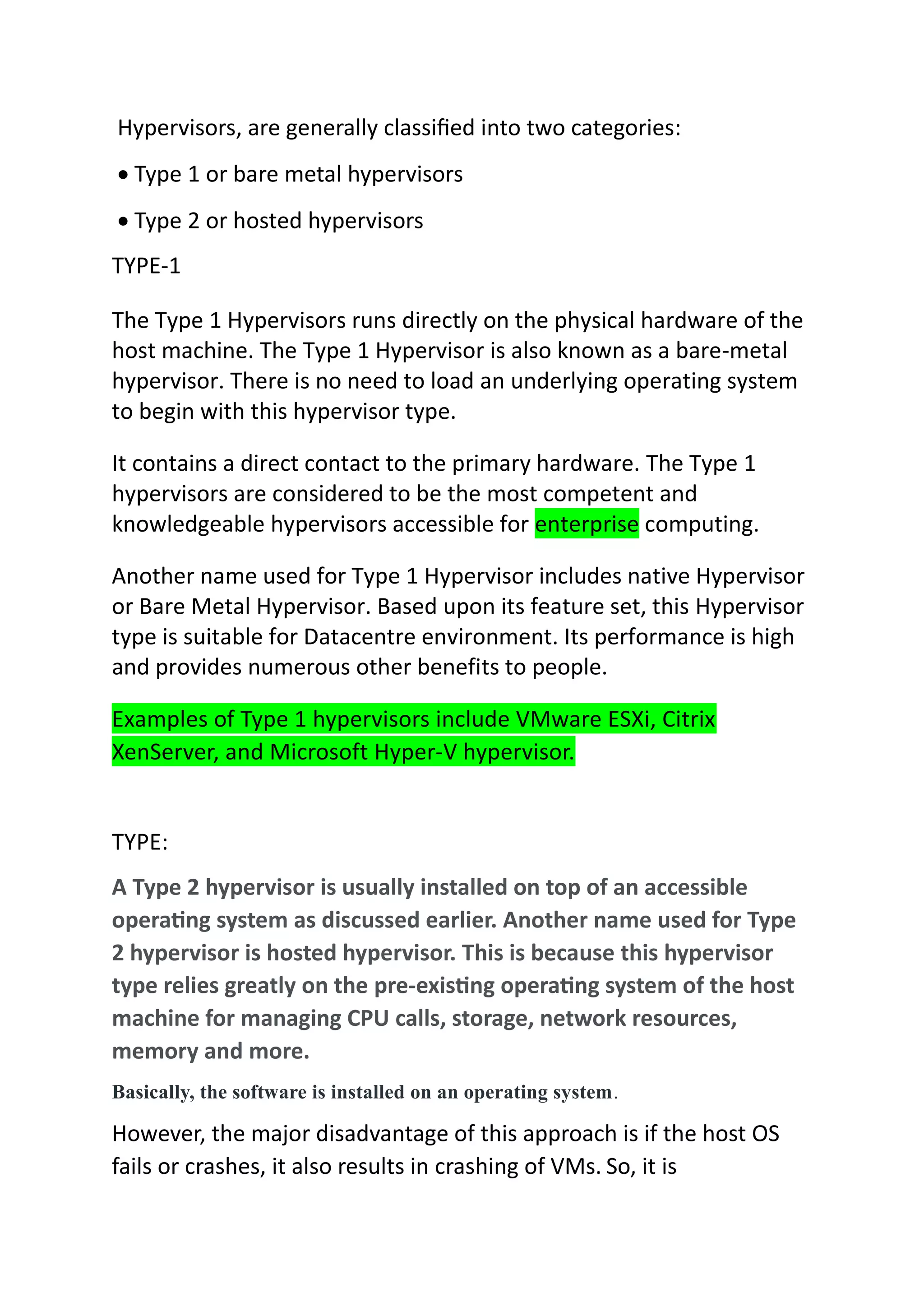 Hypervisors, are generally classified into two categories:
 Type 1 or bare metal hypervisors
 Type 2 or hosted hypervisors
TYPE-1
The Type 1 Hypervisors runs directly on the physical hardware of the
host machine. The Type 1 Hypervisor is also known as a bare-metal
hypervisor. There is no need to load an underlying operating system
to begin with this hypervisor type.
It contains a direct contact to the primary hardware. The Type 1
hypervisors are considered to be the most competent and
knowledgeable hypervisors accessible for enterprise computing.
Another name used for Type 1 Hypervisor includes native Hypervisor
or Bare Metal Hypervisor. Based upon its feature set, this Hypervisor
type is suitable for Datacentre environment. Its performance is high
and provides numerous other benefits to people.
Examples of Type 1 hypervisors include VMware ESXi, Citrix
XenServer, and Microsoft Hyper-V hypervisor.
TYPE:
A Type 2 hypervisor is usually installed on top of an accessible
operating system as discussed earlier. Another name used for Type
2 hypervisor is hosted hypervisor. This is because this hypervisor
type relies greatly on the pre-existing operating system of the host
machine for managing CPU calls, storage, network resources,
memory and more.
Basically, the software is installed on an operating system.
However, the major disadvantage of this approach is if the host OS
fails or crashes, it also results in crashing of VMs. So, it is
 