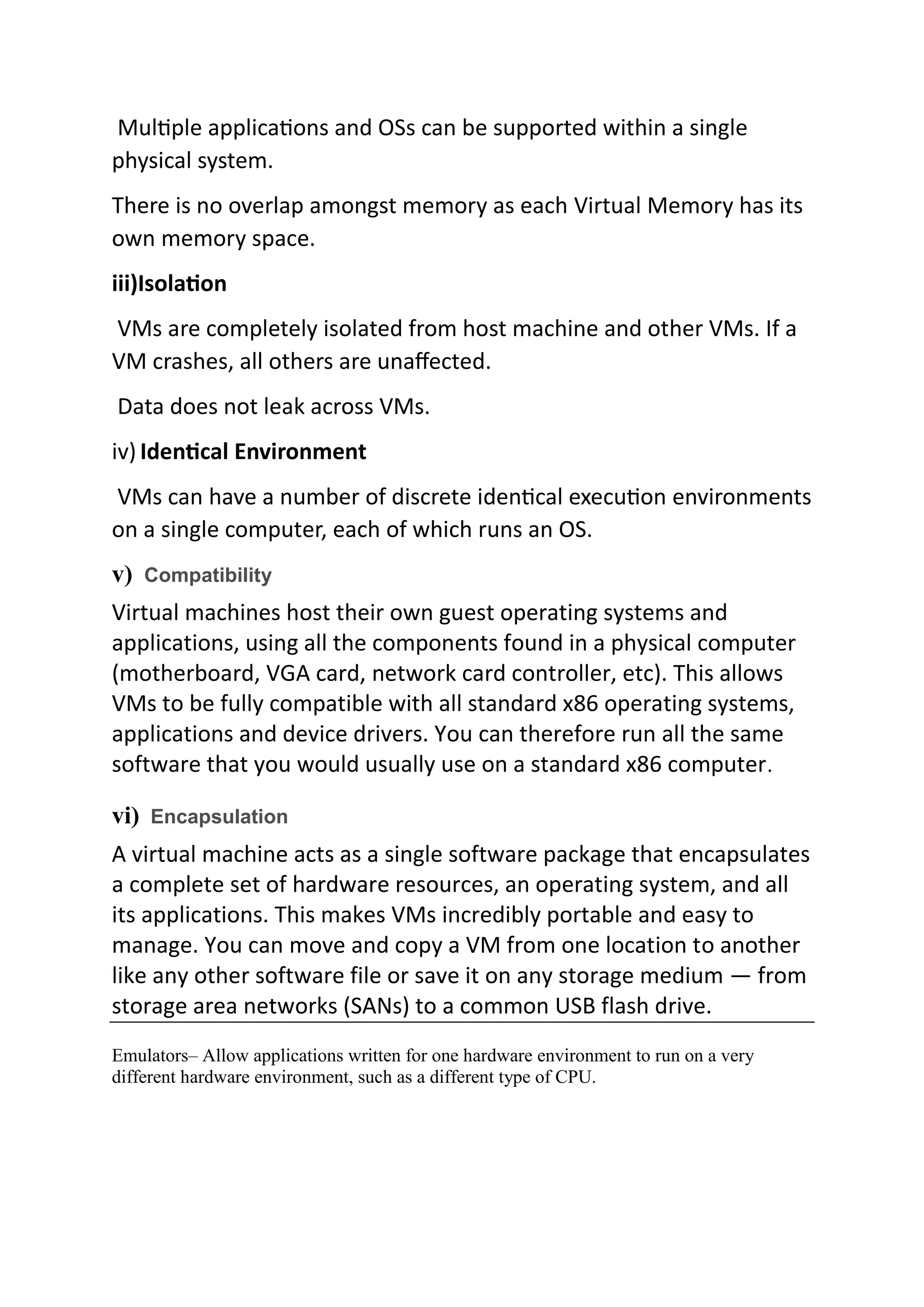 Multiple applications and OSs can be supported within a single
physical system.
There is no overlap amongst memory as each Virtual Memory has its
own memory space.
iii)Isolation
VMs are completely isolated from host machine and other VMs. If a
VM crashes, all others are unaffected.
Data does not leak across VMs.
iv) Identical Environment
VMs can have a number of discrete identical execution environments
on a single computer, each of which runs an OS.
v) Compatibility
Virtual machines host their own guest operating systems and
applications, using all the components found in a physical computer
(motherboard, VGA card, network card controller, etc). This allows
VMs to be fully compatible with all standard x86 operating systems,
applications and device drivers. You can therefore run all the same
software that you would usually use on a standard x86 computer.
vi) Encapsulation
A virtual machine acts as a single software package that encapsulates
a complete set of hardware resources, an operating system, and all
its applications. This makes VMs incredibly portable and easy to
manage. You can move and copy a VM from one location to another
like any other software file or save it on any storage medium — from
storage area networks (SANs) to a common USB flash drive.
Emulators– Allow applications written for one hardware environment to run on a very
different hardware environment, such as a different type of CPU.
 