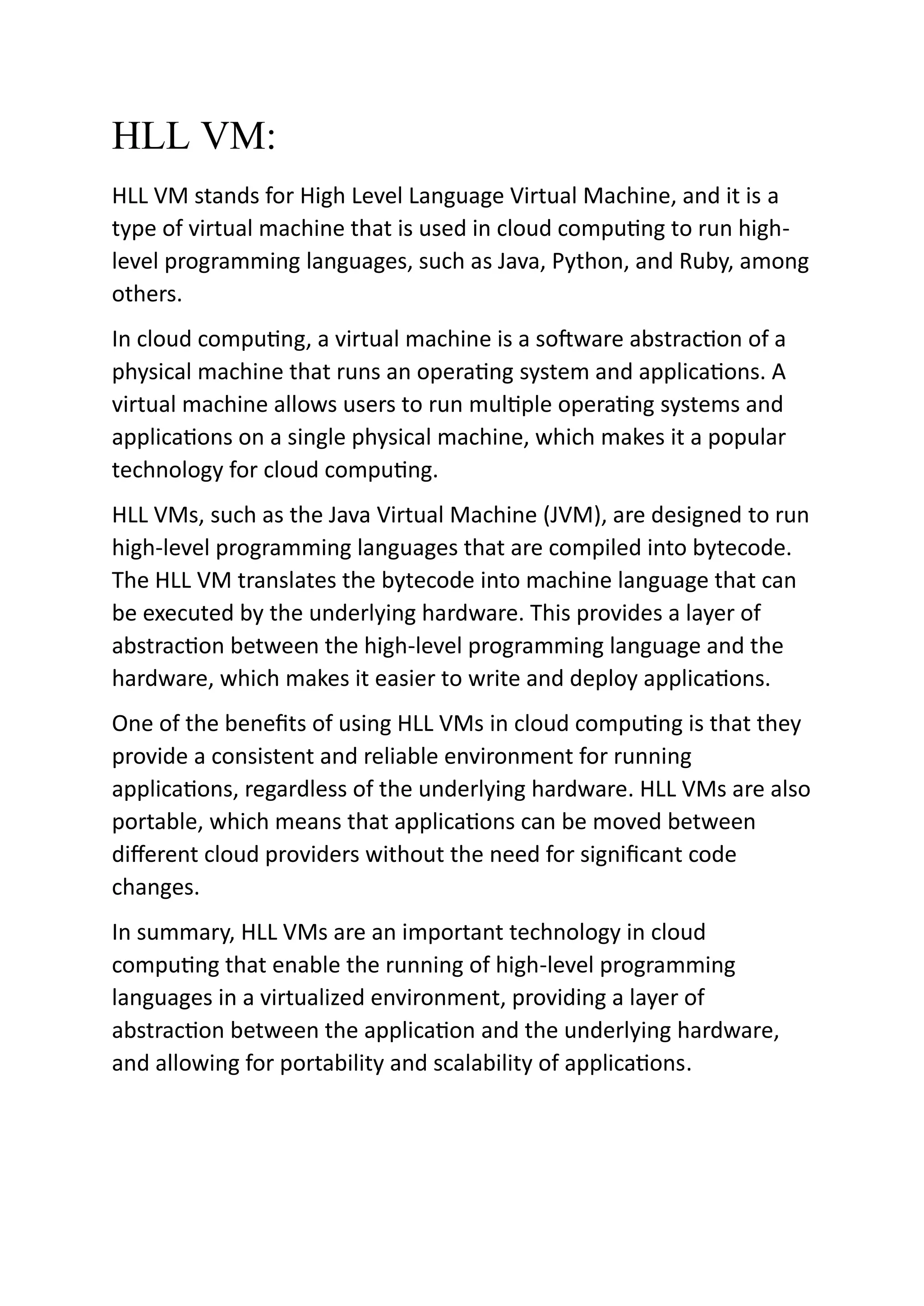 HLL VM:
HLL VM stands for High Level Language Virtual Machine, and it is a
type of virtual machine that is used in cloud computing to run high-
level programming languages, such as Java, Python, and Ruby, among
others.
In cloud computing, a virtual machine is a software abstraction of a
physical machine that runs an operating system and applications. A
virtual machine allows users to run multiple operating systems and
applications on a single physical machine, which makes it a popular
technology for cloud computing.
HLL VMs, such as the Java Virtual Machine (JVM), are designed to run
high-level programming languages that are compiled into bytecode.
The HLL VM translates the bytecode into machine language that can
be executed by the underlying hardware. This provides a layer of
abstraction between the high-level programming language and the
hardware, which makes it easier to write and deploy applications.
One of the benefits of using HLL VMs in cloud computing is that they
provide a consistent and reliable environment for running
applications, regardless of the underlying hardware. HLL VMs are also
portable, which means that applications can be moved between
different cloud providers without the need for significant code
changes.
In summary, HLL VMs are an important technology in cloud
computing that enable the running of high-level programming
languages in a virtualized environment, providing a layer of
abstraction between the application and the underlying hardware,
and allowing for portability and scalability of applications.
 