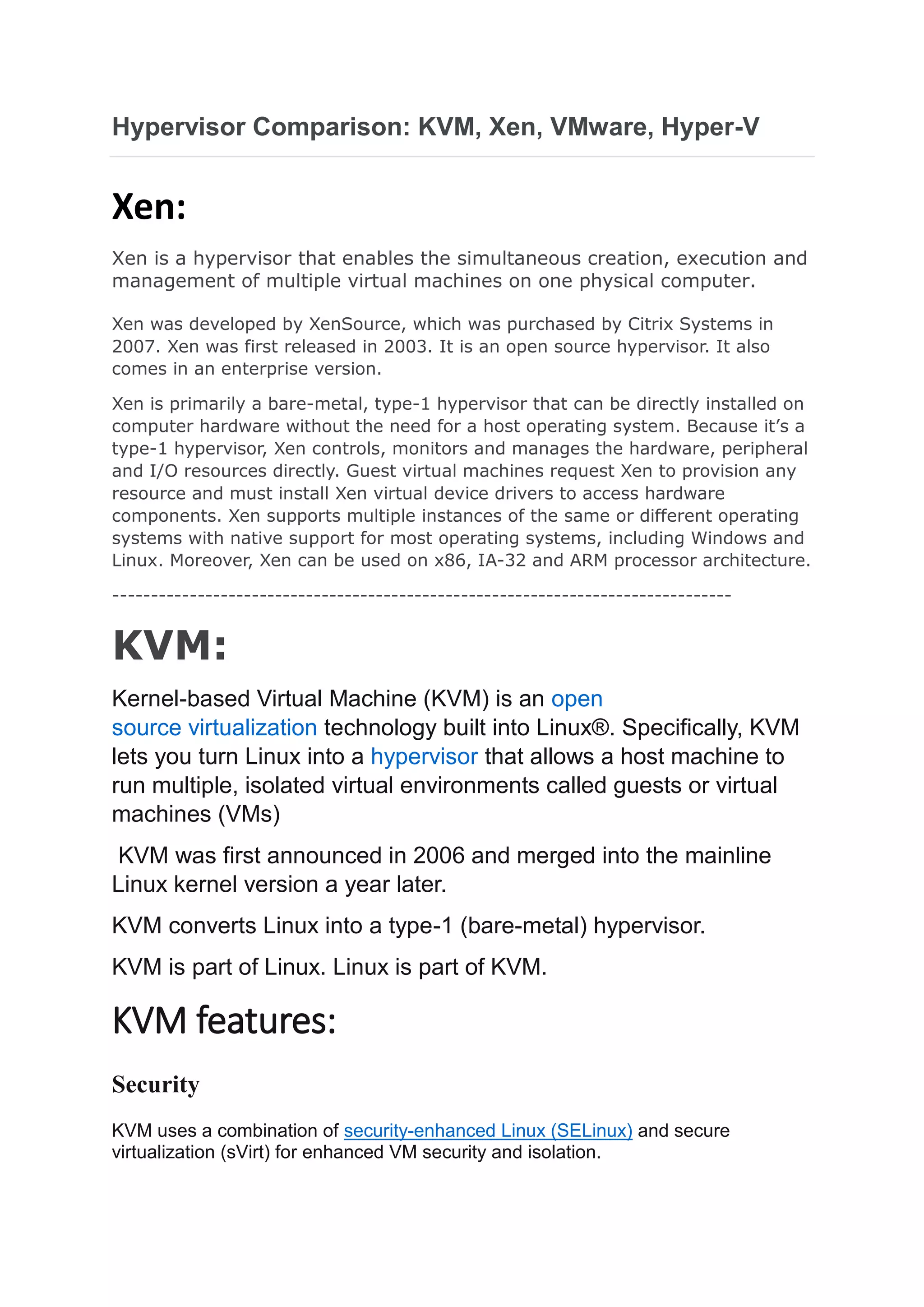 Hypervisor Comparison: KVM, Xen, VMware, Hyper-V
Xen:
Xen is a hypervisor that enables the simultaneous creation, execution and
management of multiple virtual machines on one physical computer.
Xen was developed by XenSource, which was purchased by Citrix Systems in
2007. Xen was first released in 2003. It is an open source hypervisor. It also
comes in an enterprise version.
Xen is primarily a bare-metal, type-1 hypervisor that can be directly installed on
computer hardware without the need for a host operating system. Because it’s a
type-1 hypervisor, Xen controls, monitors and manages the hardware, peripheral
and I/O resources directly. Guest virtual machines request Xen to provision any
resource and must install Xen virtual device drivers to access hardware
components. Xen supports multiple instances of the same or different operating
systems with native support for most operating systems, including Windows and
Linux. Moreover, Xen can be used on x86, IA-32 and ARM processor architecture.
--------------------------------------------------------------------------------
KVM:
Kernel-based Virtual Machine (KVM) is an open
source virtualization technology built into Linux®. Specifically, KVM
lets you turn Linux into a hypervisor that allows a host machine to
run multiple, isolated virtual environments called guests or virtual
machines (VMs)
KVM was first announced in 2006 and merged into the mainline
Linux kernel version a year later.
KVM converts Linux into a type-1 (bare-metal) hypervisor.
KVM is part of Linux. Linux is part of KVM.
KVM features:
Security
KVM uses a combination of security-enhanced Linux (SELinux) and secure
virtualization (sVirt) for enhanced VM security and isolation.
 
