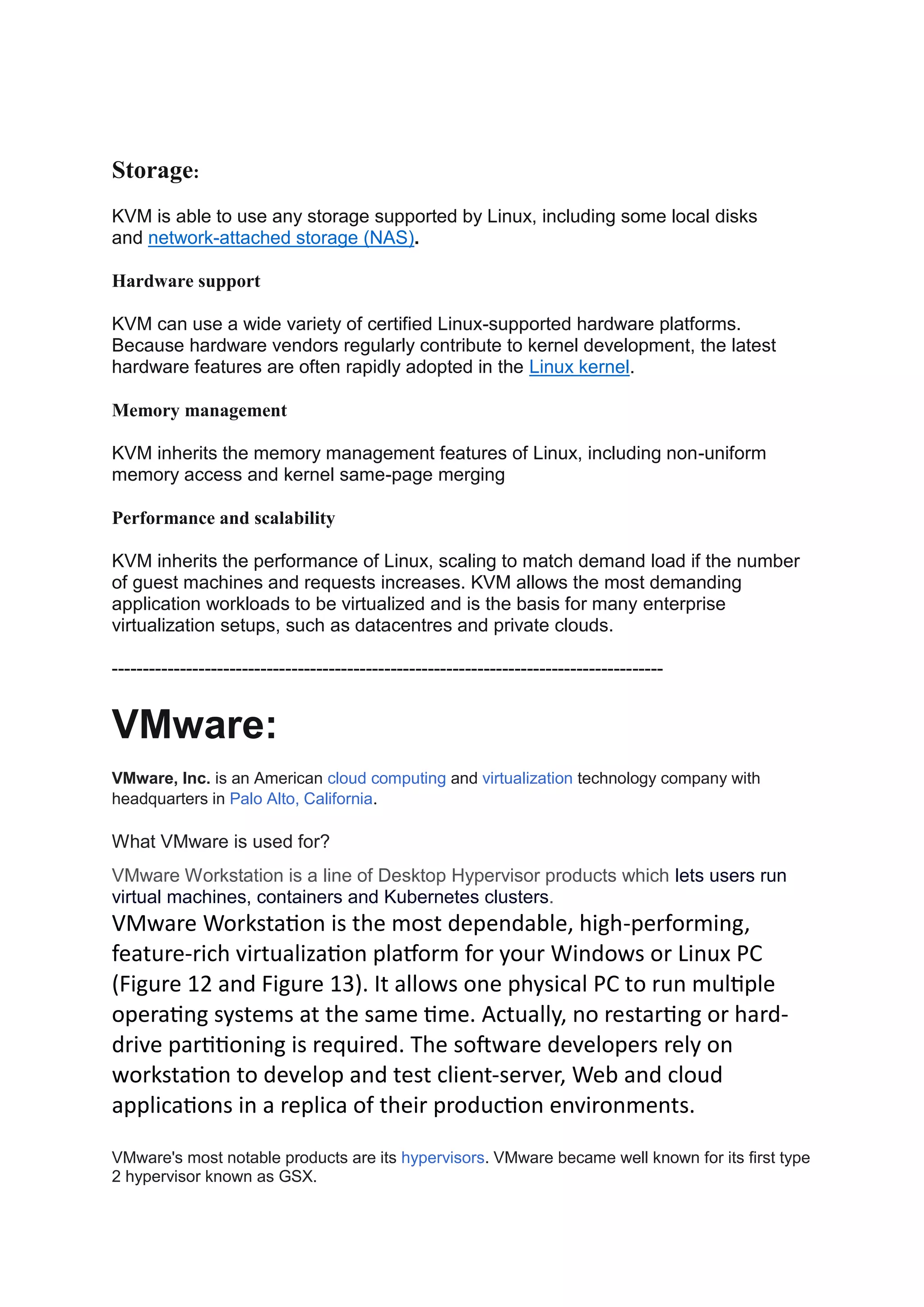 Storage:
KVM is able to use any storage supported by Linux, including some local disks
and network-attached storage (NAS).
Hardware support
KVM can use a wide variety of certified Linux-supported hardware platforms.
Because hardware vendors regularly contribute to kernel development, the latest
hardware features are often rapidly adopted in the Linux kernel.
Memory management
KVM inherits the memory management features of Linux, including non-uniform
memory access and kernel same-page merging
Performance and scalability
KVM inherits the performance of Linux, scaling to match demand load if the number
of guest machines and requests increases. KVM allows the most demanding
application workloads to be virtualized and is the basis for many enterprise
virtualization setups, such as datacentres and private clouds.
-----------------------------------------------------------------------------------------
VMware:
VMware, Inc. is an American cloud computing and virtualization technology company with
headquarters in Palo Alto, California.
What VMware is used for?
VMware Workstation is a line of Desktop Hypervisor products which lets users run
virtual machines, containers and Kubernetes clusters.
VMware Workstation is the most dependable, high-performing,
feature-rich virtualization platform for your Windows or Linux PC
(Figure 12 and Figure 13). It allows one physical PC to run multiple
operating systems at the same time. Actually, no restarting or hard-
drive partitioning is required. The software developers rely on
workstation to develop and test client-server, Web and cloud
applications in a replica of their production environments.
VMware's most notable products are its hypervisors. VMware became well known for its first type
2 hypervisor known as GSX.
 