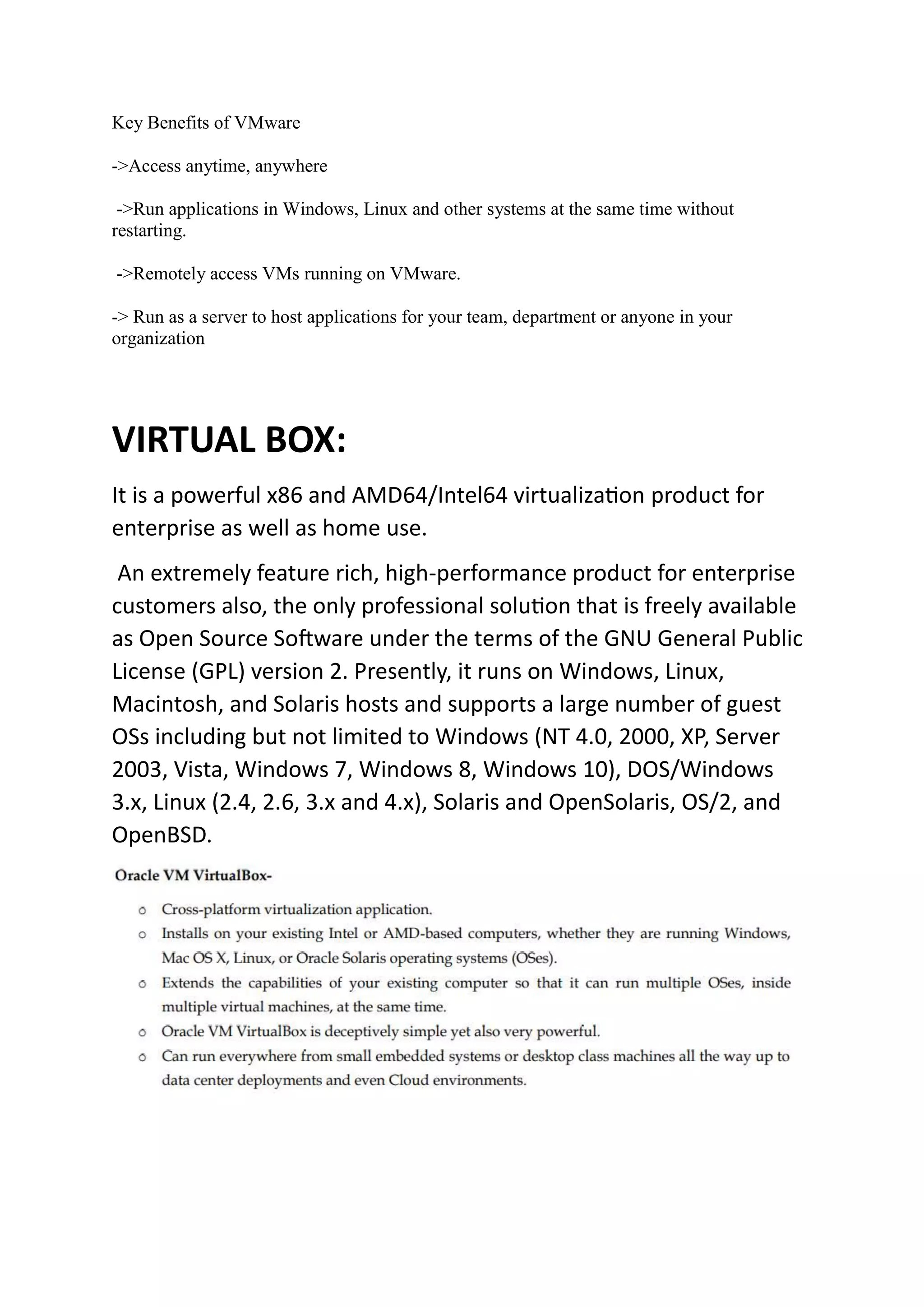 Key Benefits of VMware
->Access anytime, anywhere
->Run applications in Windows, Linux and other systems at the same time without
restarting.
->Remotely access VMs running on VMware.
-> Run as a server to host applications for your team, department or anyone in your
organization
VIRTUAL BOX:
It is a powerful x86 and AMD64/Intel64 virtualization product for
enterprise as well as home use.
An extremely feature rich, high-performance product for enterprise
customers also, the only professional solution that is freely available
as Open Source Software under the terms of the GNU General Public
License (GPL) version 2. Presently, it runs on Windows, Linux,
Macintosh, and Solaris hosts and supports a large number of guest
OSs including but not limited to Windows (NT 4.0, 2000, XP, Server
2003, Vista, Windows 7, Windows 8, Windows 10), DOS/Windows
3.x, Linux (2.4, 2.6, 3.x and 4.x), Solaris and OpenSolaris, OS/2, and
OpenBSD.
 