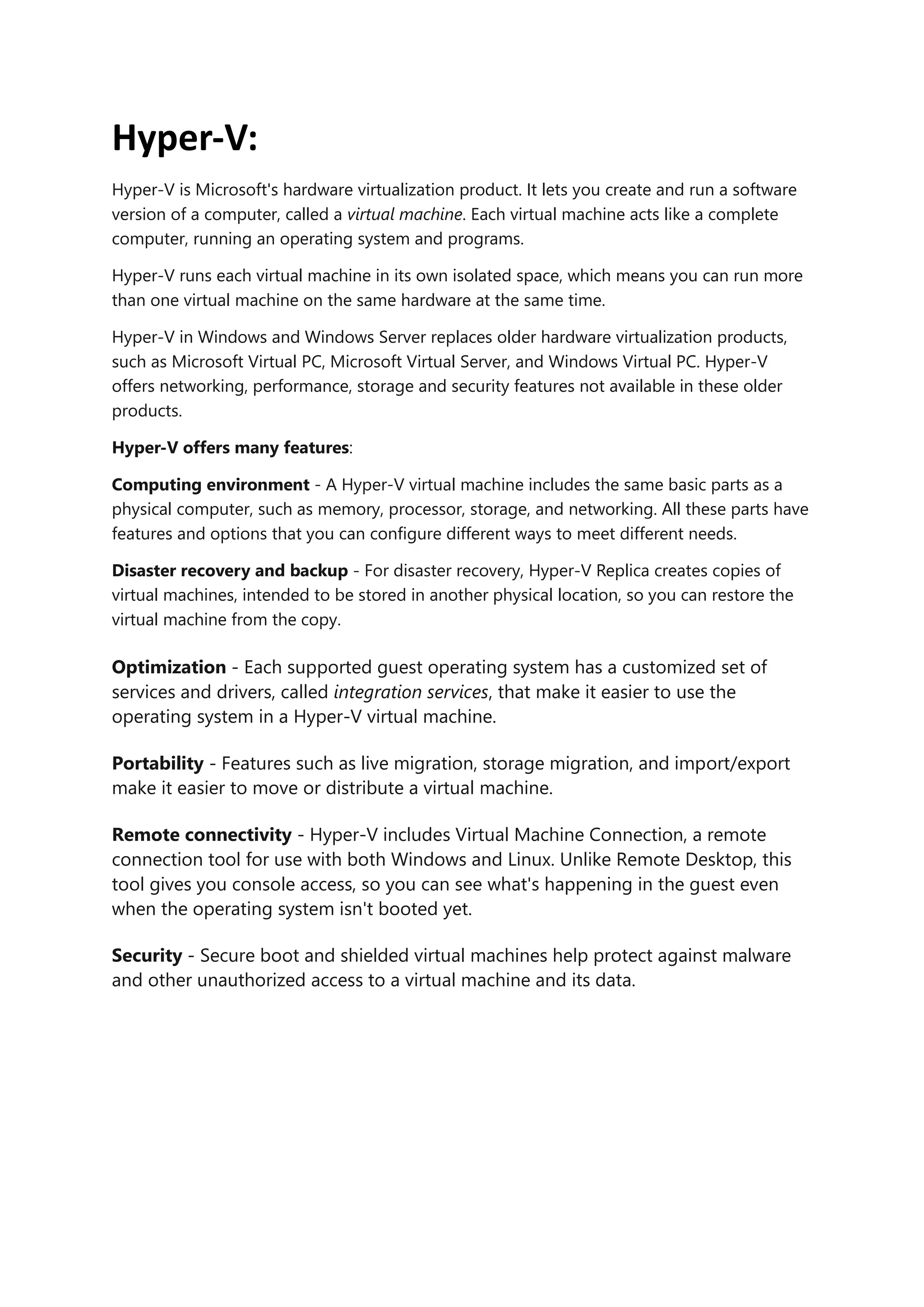 Hyper-V:
Hyper-V is Microsoft's hardware virtualization product. It lets you create and run a software
version of a computer, called a virtual machine. Each virtual machine acts like a complete
computer, running an operating system and programs.
Hyper-V runs each virtual machine in its own isolated space, which means you can run more
than one virtual machine on the same hardware at the same time.
Hyper-V in Windows and Windows Server replaces older hardware virtualization products,
such as Microsoft Virtual PC, Microsoft Virtual Server, and Windows Virtual PC. Hyper-V
offers networking, performance, storage and security features not available in these older
products.
Hyper-V offers many features:
Computing environment - A Hyper-V virtual machine includes the same basic parts as a
physical computer, such as memory, processor, storage, and networking. All these parts have
features and options that you can configure different ways to meet different needs.
Disaster recovery and backup - For disaster recovery, Hyper-V Replica creates copies of
virtual machines, intended to be stored in another physical location, so you can restore the
virtual machine from the copy.
Optimization - Each supported guest operating system has a customized set of
services and drivers, called integration services, that make it easier to use the
operating system in a Hyper-V virtual machine.
Portability - Features such as live migration, storage migration, and import/export
make it easier to move or distribute a virtual machine.
Remote connectivity - Hyper-V includes Virtual Machine Connection, a remote
connection tool for use with both Windows and Linux. Unlike Remote Desktop, this
tool gives you console access, so you can see what's happening in the guest even
when the operating system isn't booted yet.
Security - Secure boot and shielded virtual machines help protect against malware
and other unauthorized access to a virtual machine and its data.
 