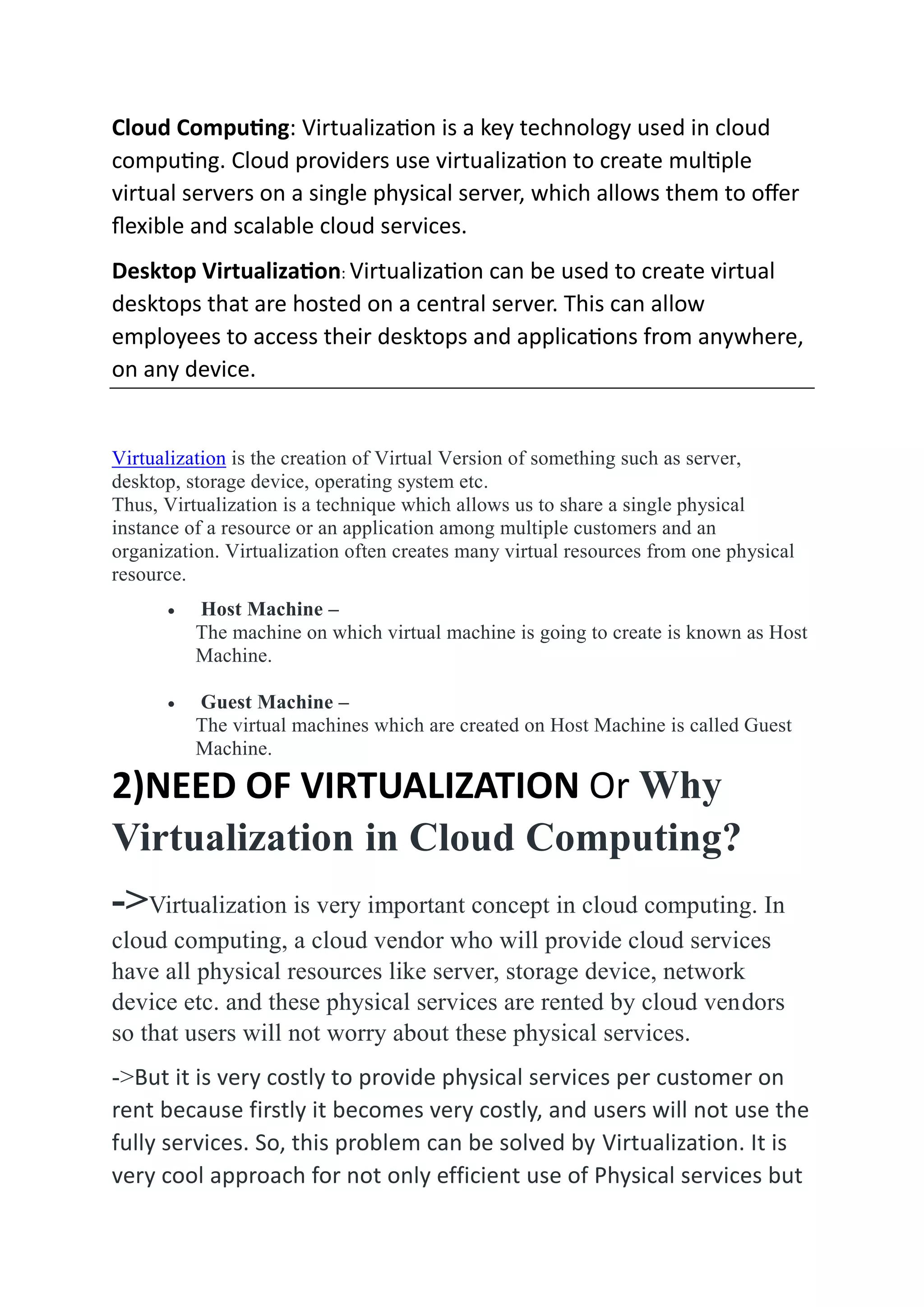 Cloud Computing: Virtualization is a key technology used in cloud
computing. Cloud providers use virtualization to create multiple
virtual servers on a single physical server, which allows them to offer
flexible and scalable cloud services.
Desktop Virtualization: Virtualization can be used to create virtual
desktops that are hosted on a central server. This can allow
employees to access their desktops and applications from anywhere,
on any device.
Virtualization is the creation of Virtual Version of something such as server,
desktop, storage device, operating system etc.
Thus, Virtualization is a technique which allows us to share a single physical
instance of a resource or an application among multiple customers and an
organization. Virtualization often creates many virtual resources from one physical
resource.
 Host Machine –
The machine on which virtual machine is going to create is known as Host
Machine.
 Guest Machine –
The virtual machines which are created on Host Machine is called Guest
Machine.
2)NEED OF VIRTUALIZATION Or Why
Virtualization in Cloud Computing?
->Virtualization is very important concept in cloud computing. In
cloud computing, a cloud vendor who will provide cloud services
have all physical resources like server, storage device, network
device etc. and these physical services are rented by cloud vendors
so that users will not worry about these physical services.
->But it is very costly to provide physical services per customer on
rent because firstly it becomes very costly, and users will not use the
fully services. So, this problem can be solved by Virtualization. It is
very cool approach for not only efficient use of Physical services but
 
