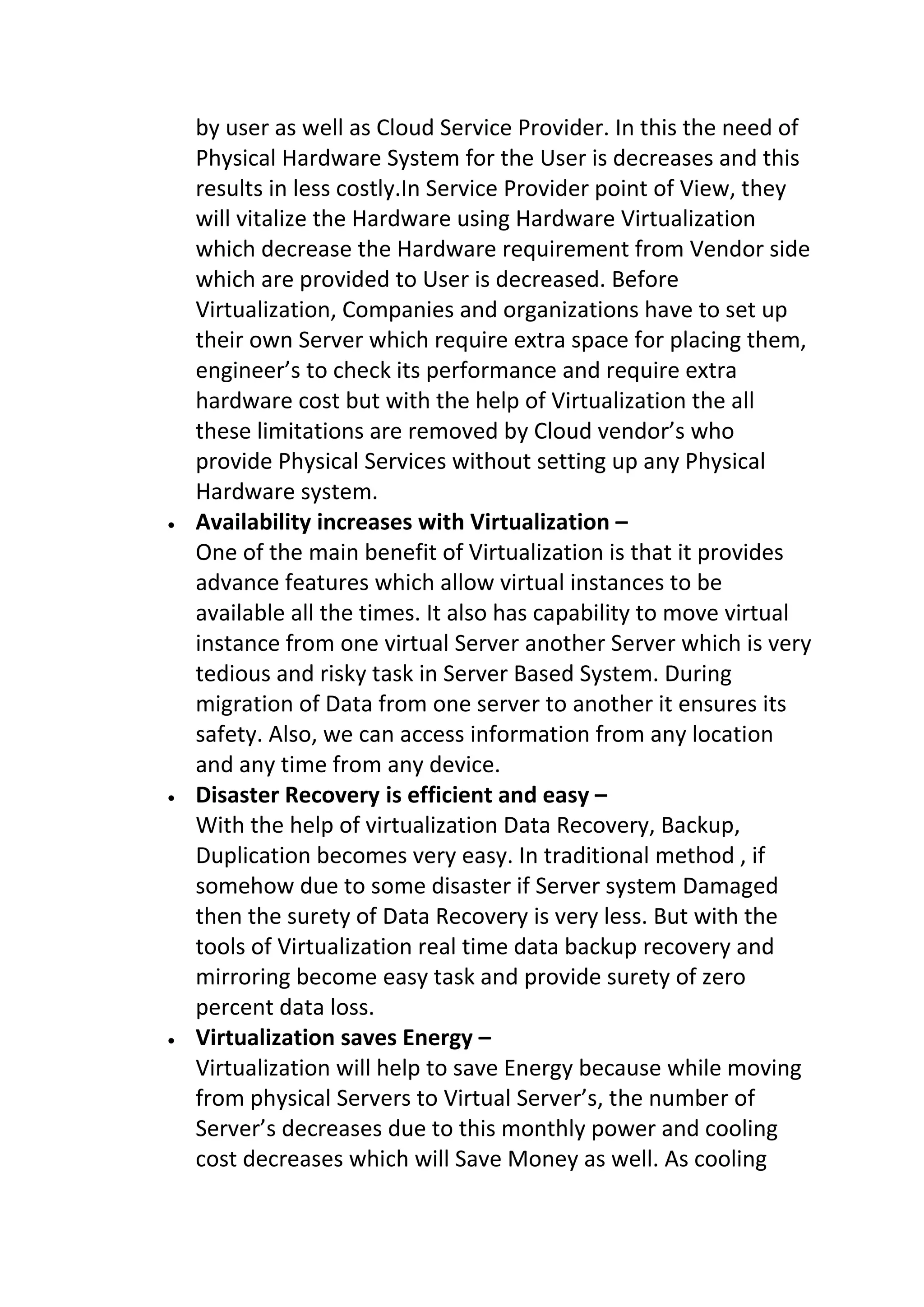 by user as well as Cloud Service Provider. In this the need of
Physical Hardware System for the User is decreases and this
results in less costly.In Service Provider point of View, they
will vitalize the Hardware using Hardware Virtualization
which decrease the Hardware requirement from Vendor side
which are provided to User is decreased. Before
Virtualization, Companies and organizations have to set up
their own Server which require extra space for placing them,
engineer’s to check its performance and require extra
hardware cost but with the help of Virtualization the all
these limitations are removed by Cloud vendor’s who
provide Physical Services without setting up any Physical
Hardware system.
 Availability increases with Virtualization –
One of the main benefit of Virtualization is that it provides
advance features which allow virtual instances to be
available all the times. It also has capability to move virtual
instance from one virtual Server another Server which is very
tedious and risky task in Server Based System. During
migration of Data from one server to another it ensures its
safety. Also, we can access information from any location
and any time from any device.
 Disaster Recovery is efficient and easy –
With the help of virtualization Data Recovery, Backup,
Duplication becomes very easy. In traditional method , if
somehow due to some disaster if Server system Damaged
then the surety of Data Recovery is very less. But with the
tools of Virtualization real time data backup recovery and
mirroring become easy task and provide surety of zero
percent data loss.
 Virtualization saves Energy –
Virtualization will help to save Energy because while moving
from physical Servers to Virtual Server’s, the number of
Server’s decreases due to this monthly power and cooling
cost decreases which will Save Money as well. As cooling
 