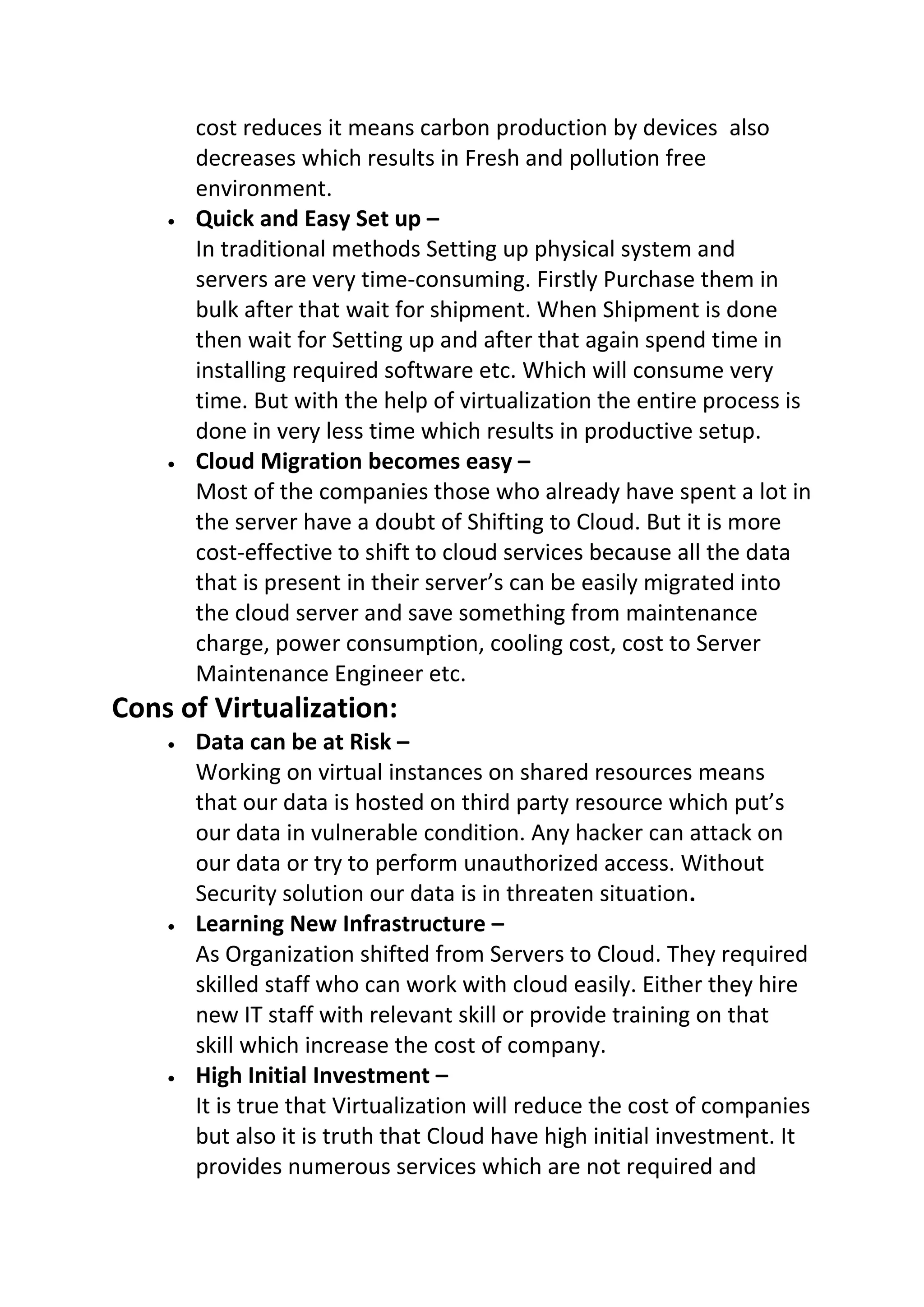 cost reduces it means carbon production by devices also
decreases which results in Fresh and pollution free
environment.
 Quick and Easy Set up –
In traditional methods Setting up physical system and
servers are very time-consuming. Firstly Purchase them in
bulk after that wait for shipment. When Shipment is done
then wait for Setting up and after that again spend time in
installing required software etc. Which will consume very
time. But with the help of virtualization the entire process is
done in very less time which results in productive setup.
 Cloud Migration becomes easy –
Most of the companies those who already have spent a lot in
the server have a doubt of Shifting to Cloud. But it is more
cost-effective to shift to cloud services because all the data
that is present in their server’s can be easily migrated into
the cloud server and save something from maintenance
charge, power consumption, cooling cost, cost to Server
Maintenance Engineer etc.
Cons of Virtualization:
 Data can be at Risk –
Working on virtual instances on shared resources means
that our data is hosted on third party resource which put’s
our data in vulnerable condition. Any hacker can attack on
our data or try to perform unauthorized access. Without
Security solution our data is in threaten situation.
 Learning New Infrastructure –
As Organization shifted from Servers to Cloud. They required
skilled staff who can work with cloud easily. Either they hire
new IT staff with relevant skill or provide training on that
skill which increase the cost of company.
 High Initial Investment –
It is true that Virtualization will reduce the cost of companies
but also it is truth that Cloud have high initial investment. It
provides numerous services which are not required and
 
