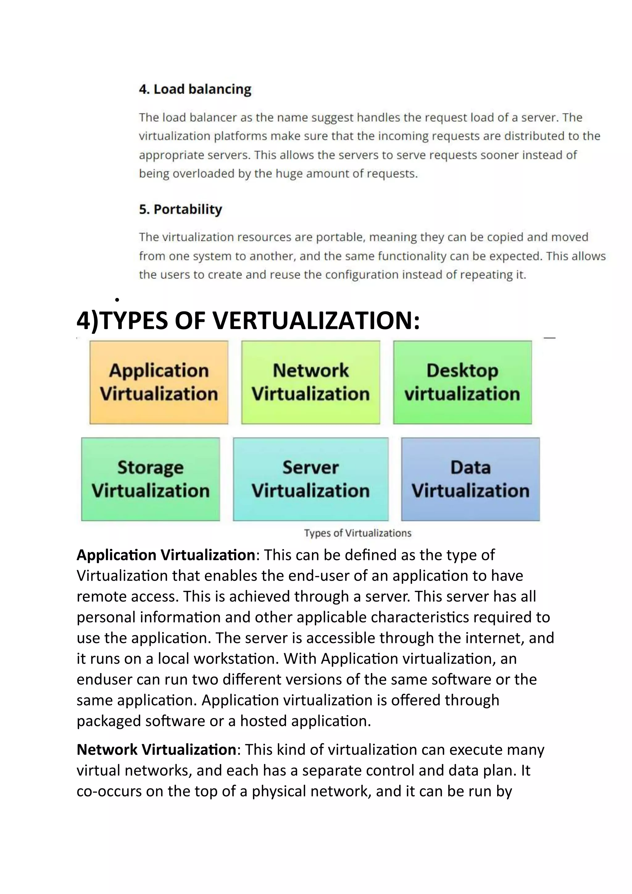 
4)TYPES OF VERTUALIZATION:
Application Virtualization: This can be defined as the type of
Virtualization that enables the end-user of an application to have
remote access. This is achieved through a server. This server has all
personal information and other applicable characteristics required to
use the application. The server is accessible through the internet, and
it runs on a local workstation. With Application virtualization, an
enduser can run two different versions of the same software or the
same application. Application virtualization is offered through
packaged software or a hosted application.
Network Virtualization: This kind of virtualization can execute many
virtual networks, and each has a separate control and data plan. It
co-occurs on the top of a physical network, and it can be run by
 
