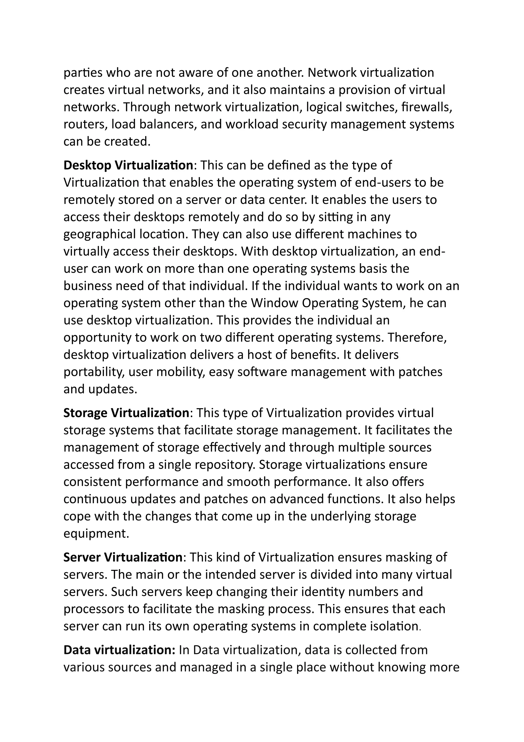 parties who are not aware of one another. Network virtualization
creates virtual networks, and it also maintains a provision of virtual
networks. Through network virtualization, logical switches, firewalls,
routers, load balancers, and workload security management systems
can be created.
Desktop Virtualization: This can be defined as the type of
Virtualization that enables the operating system of end-users to be
remotely stored on a server or data center. It enables the users to
access their desktops remotely and do so by sitting in any
geographical location. They can also use different machines to
virtually access their desktops. With desktop virtualization, an end-
user can work on more than one operating systems basis the
business need of that individual. If the individual wants to work on an
operating system other than the Window Operating System, he can
use desktop virtualization. This provides the individual an
opportunity to work on two different operating systems. Therefore,
desktop virtualization delivers a host of benefits. It delivers
portability, user mobility, easy software management with patches
and updates.
Storage Virtualization: This type of Virtualization provides virtual
storage systems that facilitate storage management. It facilitates the
management of storage effectively and through multiple sources
accessed from a single repository. Storage virtualizations ensure
consistent performance and smooth performance. It also offers
continuous updates and patches on advanced functions. It also helps
cope with the changes that come up in the underlying storage
equipment.
Server Virtualization: This kind of Virtualization ensures masking of
servers. The main or the intended server is divided into many virtual
servers. Such servers keep changing their identity numbers and
processors to facilitate the masking process. This ensures that each
server can run its own operating systems in complete isolation.
Data virtualization: In Data virtualization, data is collected from
various sources and managed in a single place without knowing more
 