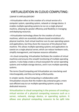 VIRTUALIZATION IN CLOUD COMPUTING:
1)WHAT IS VIRTUALIZATION?
->Virtualization refers to the creation of a virtual version of a
computer system, operating system, network or storage device. It
enables multiple operating systems to run on a single physical
machine, allowing for greater efficiency and flexibility in managing
and deploying resources.
->Virtualization technology allows for the creation of virtual
machines, which are essentially software-based emulations of a
physical machine. Each virtual machine runs its own operating system
and applications, but they share the resources of the physical host
machine. This allows multiple operating systems and applications to
coexist on a single physical server, which can reduce hardware costs,
simplify management, and improve resource utilization.
->In cloud computing, Virtualization facilitates the creation of virtual
machines and ensures the smooth functioning of multiple operating
systems. It also helps create a virtual ecosystem for server operating
systems and multiple storage devices, and it runs multiple operating
systems.
The terms Cloud Computing and Virtualization are now being used
interchangeably, and they are being unified quickly.
In simpler words, Cloud Computing in collaboration with
Virtualization ensures that the modern-day enterprise gets a more
cost-efficient way to run multiple operating systems using one
dedicated resource.
Virtualization in cloud computing is the process of creating a
virtual version of a physical computing resource such as a
server, network, storage device, or operating system. It
allows one physical computing resource to be split into
 