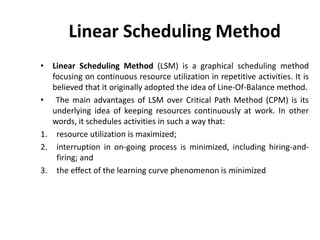 Linear Scheduling Method
• Linear Scheduling Method (LSM) is a graphical scheduling method
focusing on continuous resource utilization in repetitive activities. It is
believed that it originally adopted the idea of Line-Of-Balance method.
• The main advantages of LSM over Critical Path Method (CPM) is its
underlying idea of keeping resources continuously at work. In other
words, it schedules activities in such a way that:
1. resource utilization is maximized;
2. interruption in on-going process is minimized, including hiring-and-
firing; and
3. the effect of the learning curve phenomenon is minimized
 