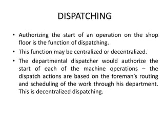 DISPATCHING
• Authorizing the start of an operation on the shop
floor is the function of dispatching.
• This function may be centralized or decentralized.
• The departmental dispatcher would authorize the
start of each of the machine operations – the
dispatch actions are based on the foreman’s routing
and scheduling of the work through his department.
This is decentralized dispatching.
 