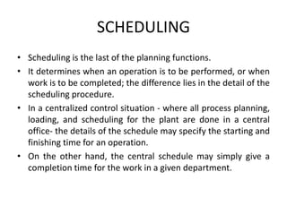 SCHEDULING
• Scheduling is the last of the planning functions.
• It determines when an operation is to be performed, or when
work is to be completed; the difference lies in the detail of the
scheduling procedure.
• In a centralized control situation - where all process planning,
loading, and scheduling for the plant are done in a central
office- the details of the schedule may specify the starting and
finishing time for an operation.
• On the other hand, the central schedule may simply give a
completion time for the work in a given department.
 