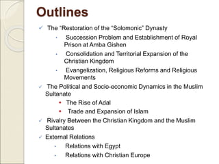 Outlines
 The “Restoration of the “Solomonic” Dynasty
• Succession Problem and Establishment of Royal
Prison at Amba Gishen
• Consolidation and Territorial Expansion of the
Christian Kingdom
• Evangelization, Religious Reforms and Religious
Movements
 The Political and Socio-economic Dynamics in the Muslim
Sultanate
 The Rise of Adal
 Trade and Expansion of Islam
 Rivalry Between the Christian Kingdom and the Muslim
Sultanates
 External Relations
• Relations with Egypt
• Relations with Christian Europe
 