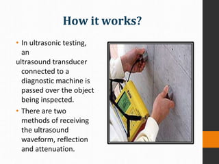 How it works?
• In ultrasonic testing,
an
ultrasound transducer
connected to a
diagnostic machine is
passed over the object
being inspected.
• There are two
methods of receiving
the ultrasound
waveform, reflection
and attenuation.
 