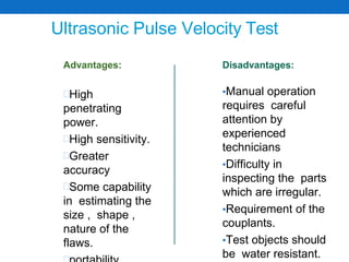 Ultrasonic Pulse Velocity Test
Advantages:
High
penetrating
power.
High sensitivity.
Greater
accuracy
Some capability
in estimating the
size , shape ,
nature of the
flaws.
Disadvantages:
•Manual operation
requires careful
attention by
experienced
technicians
•Difficulty in
inspecting the parts
which are irregular.
•Requirement of the
couplants.
•Test objects should
be water resistant.
 