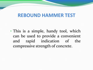 REBOUND HAMMER TEST
• This is a simple, handy tool, which
can be used to provide a convenient
and rapid indication of the
compressive strength of concrete.
 