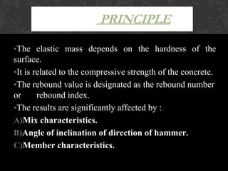 •The elastic mass depends on the hardness of the
surface.
•It is related to the compressive strength of the concrete.
•The rebound value is designated as the rebound number
or rebound index.
•The results are significantly affected by :
A)Mix characteristics.
B)Angle of inclination of direction of hammer.
C)Member characteristics.
PRINCIPLE
 