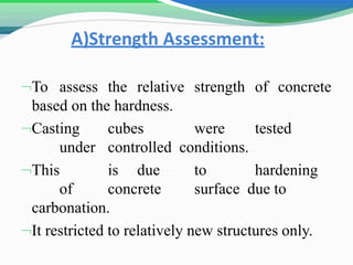 A)Strength Assessment:
To assess the relative strength of concrete
based on the hardness.
Casting cubes were tested
under controlled conditions.
This is due to hardening
of concrete surface due to
carbonation.
It restricted to relatively new structures only.
 