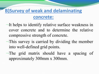 B)Survey of weak and delaminating
concrete:
It helps to identify relative surface weakness in
cover concrete and to determine the relative
compressive strength of concrete.
This survey is carried by dividing the member
into well-defined grid points.
The grid matrix should have a spacing of
approximately 300mm x 300mm.
 