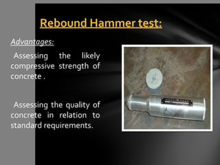 Advantages:
•Assessing the likely
compressive strength of
concrete .
•Assessing the quality of
concrete in relation to
standard requirements.
Rebound Hammer test:
 