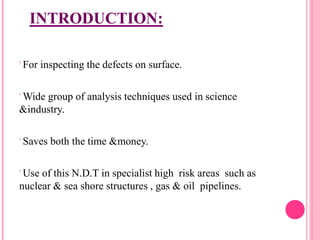 INTRODUCTION:
 For inspecting the defects on surface.
 Wide group of analysis techniques used in science
&industry.
 Saves both the time &money.
 Use of this N.D.T in specialist high risk areas such as
nuclear & sea shore structures , gas & oil pipelines.
 