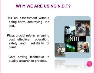 WHY WE ARE USING N.D.T?
 It’s an assessment without
doing harm, destroying the
test.
 Plays crucial role in ensuring
cost effective operation,
safety and reliability of
plant.
 Cost saving technique in
quality assurance process.
 