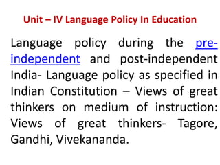 Unit – IV Language Policy In Education
Language policy during the pre-
independent and post-independent
India- Language policy as specified in
Indian Constitution – Views of great
thinkers on medium of instruction:
Views of great thinkers- Tagore,
Gandhi, Vivekananda.
 