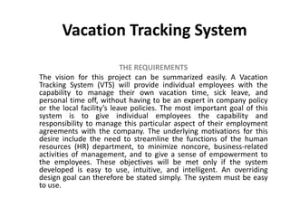 Vacation Tracking System
THE REQUIREMENTS
The vision for this project can be summarized easily. A Vacation
Tracking System (VTS) will provide individual employees with the
capability to manage their own vacation time, sick leave, and
personal time off, without having to be an expert in company policy
or the local facility’s leave policies. The most important goal of this
system is to give individual employees the capability and
responsibility to manage this particular aspect of their employment
agreements with the company. The underlying motivations for this
desire include the need to streamline the functions of the human
resources (HR) department, to minimize noncore, business-related
activities of management, and to give a sense of empowerment to
the employees. These objectives will be met only if the system
developed is easy to use, intuitive, and intelligent. An overriding
design goal can therefore be stated simply. The system must be easy
to use.
 