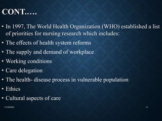 CONT.….
• In 1997, The World Health Organization (WHO) established a list
of priorities for nursing research which includes:
• The effects of health system reforms
• The supply and demand of workplace
• Working conditions
• Care delegation
• The health- disease process in vulnerable population
• Ethics
• Cultural aspects of care
7/19/2023 11
 