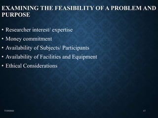 EXAMINING THE FEASIBILITY OF A PROBLEM AND
PURPOSE
• Researcher interest/ expertise
• Money commitment
• Availability of Subjects/ Participants
• Availability of Facilities and Equipment
• Ethical Considerations
7/19/2023 17
 