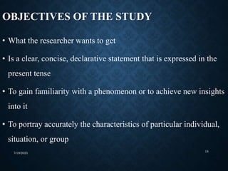 OBJECTIVES OF THE STUDY
• What the researcher wants to get
• Is a clear, concise, declarative statement that is expressed in the
present tense
• To gain familiarity with a phenomenon or to achieve new insights
into it
• To portray accurately the characteristics of particular individual,
situation, or group
7/19/2023 18
 