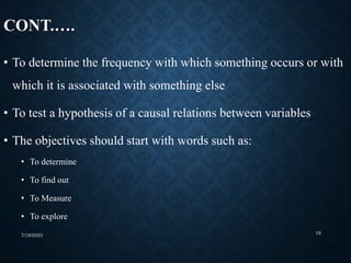 CONT.….
• To determine the frequency with which something occurs or with
which it is associated with something else
• To test a hypothesis of a causal relations between variables
• The objectives should start with words such as:
• To determine
• To find out
• To Measure
• To explore
7/19/2023 19
 