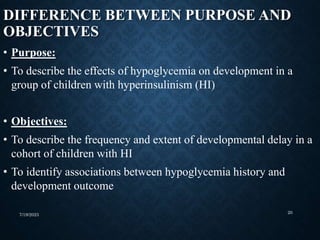 DIFFERENCE BETWEEN PURPOSE AND
OBJECTIVES
• Purpose:
• To describe the effects of hypoglycemia on development in a
group of children with hyperinsulinism (HI)
• Objectives:
• To describe the frequency and extent of developmental delay in a
cohort of children with HI
• To identify associations between hypoglycemia history and
development outcome
7/19/2023 20
 