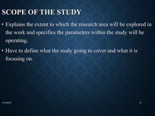 SCOPE OF THE STUDY
• Explains the extent to which the research area will be explored in
the work and specifies the parameters within the study will be
operating.
• Have to define what the study going to cover and what it is
focusing on.
7/19/2023 21
 