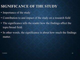 SIGNIFICANCE OF THE STUDY
• Importance of the study
• Contribution to and impact of the study on a research field
• The significance tells the reader how the findings affect the
topic/broad field.
• In other words, the significance is about how much the findings
matter.
7/19/2023 22
 