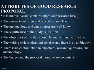 ATTRIBUTES OF GOOD RESEARCH
PROPOSAL
• It is innovative and contains impressive research idea(s).
• The research questions and objectives are clear.
• The methodology and data sources are well known.
• The significance of the study is justified.
• The objectives of the study could be met within the timeline.
• The writing style is clear and concise, and there is no ambiguity.
• There is no contradiction in objectives, research questions, and
methodology.
• The budget and the proposal narrative are consistent.
7/19/2023 5
 