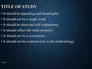 TITLE OF STUDY
• It should be appealing and meaningful.
• It should not be a single word.
• It should be short and self-explanatory.
• It should reflect the study properly.
• It should not be a conclusion.
• It should not be contradictory to the methodology.
7/19/2023 7
 