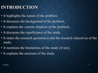 INTRODUCTION
• It highlights the nature of the problem.
• It discusses the background of the problem.
• It explains the current situation of the problem.
• It discusses the significance of the study.
• It states the research question(s) and the research objectives of the
study.
• It mentions the limitations of the study (if any).
• It explains the structure of the study.
7/19/2023 9
 