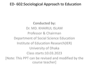 ED- 602:Sociological Approach to Education
Conducted by:
Dr. MD. KHAIRUL ISLAM
Professor & Chairman
Department of Social Science Education
Institute of Education Research(IER)
University of Dhaka
Class starts:10.03.2023
[Note: This PPT can be revised and modified by the
course teacher]
 